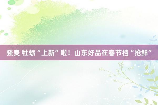 骚麦 牡蛎“上新”啦！山东好品在春节档“抢鲜”