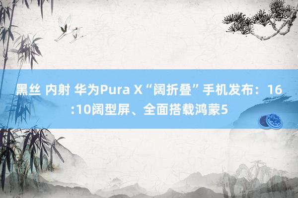 黑丝 内射 华为Pura X“阔折叠”手机发布：16:10阔型屏、全面搭载鸿蒙5