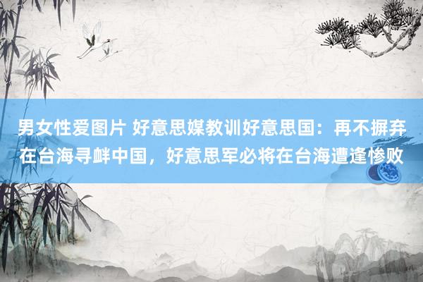 男女性爱图片 好意思媒教训好意思国：再不摒弃在台海寻衅中国，好意思军必将在台海遭逢惨败