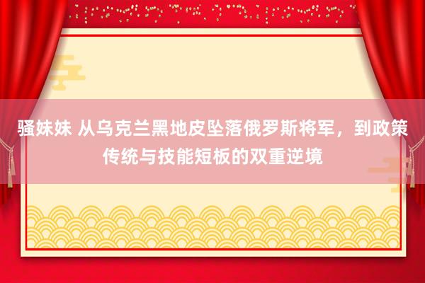 骚妹妹 从乌克兰黑地皮坠落俄罗斯将军，到政策传统与技能短板的双重逆境