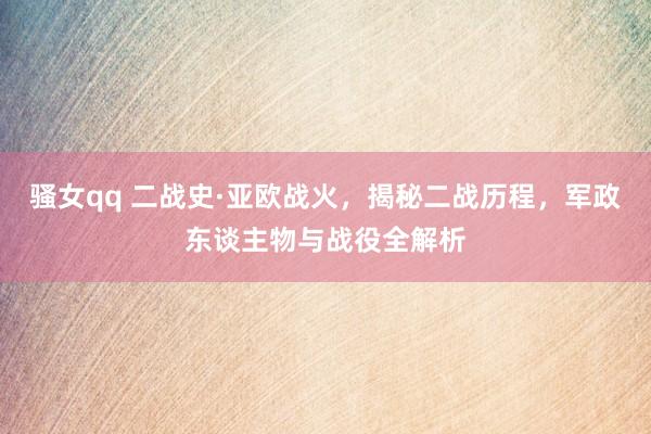 骚女qq 二战史·亚欧战火，揭秘二战历程，军政东谈主物与战役全解析