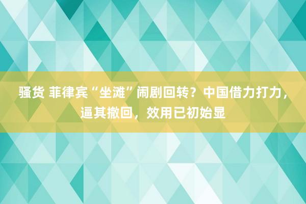 骚货 菲律宾“坐滩”闹剧回转？中国借力打力，逼其撤回，效用已初始显