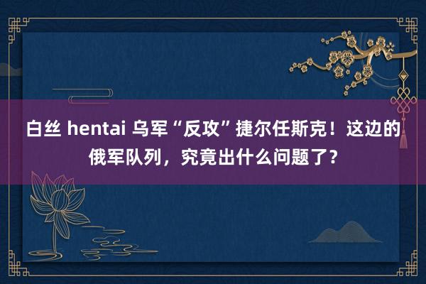 白丝 hentai 乌军“反攻”捷尔任斯克！这边的俄军队列，究竟出什么问题了？