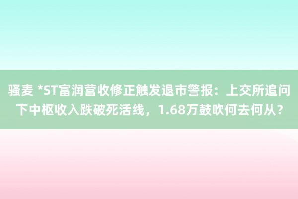 骚麦 *ST富润营收修正触发退市警报：上交所追问下中枢收入跌破死活线，1.68万鼓吹何去何从？