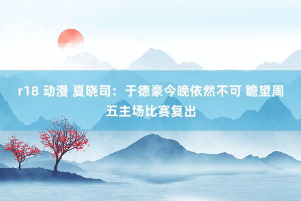 r18 动漫 夏晓司：于德豪今晚依然不可 瞻望周五主场比赛复出