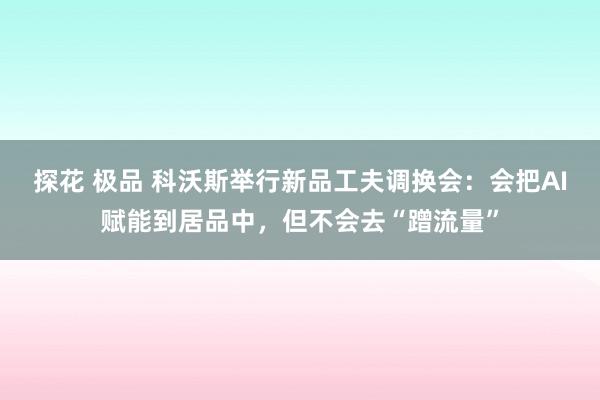 探花 极品 科沃斯举行新品工夫调换会：会把AI赋能到居品中，但不会去“蹭流量”