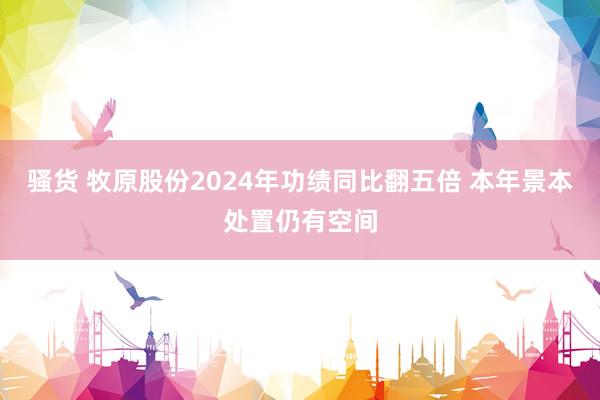 骚货 牧原股份2024年功绩同比翻五倍 本年景本处置仍有空间