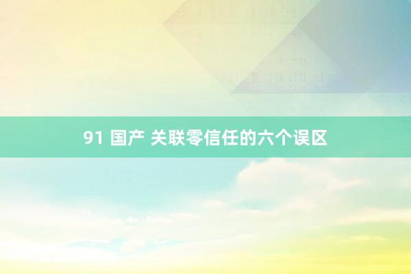 91 国产 关联零信任的六个误区
