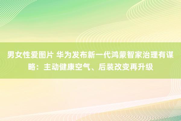 男女性爱图片 华为发布新一代鸿蒙智家治理有谋略：主动健康空气、后装改变再升级