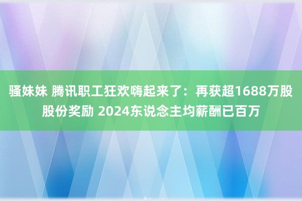 骚妹妹 腾讯职工狂欢嗨起来了：再获超1688万股股份奖励 2024东说念主均薪酬已百万