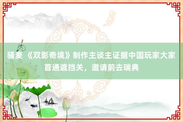 骚麦 《双影奇境》制作主谈主证据中国玩家大家首通遮挡关，邀请前去瑞典