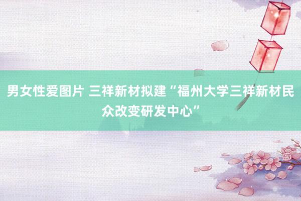 男女性爱图片 三祥新材拟建“福州大学三祥新材民众改变研发中心”