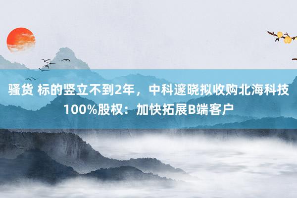 骚货 标的竖立不到2年，中科邃晓拟收购北海科技100%股权：加快拓展B端客户
