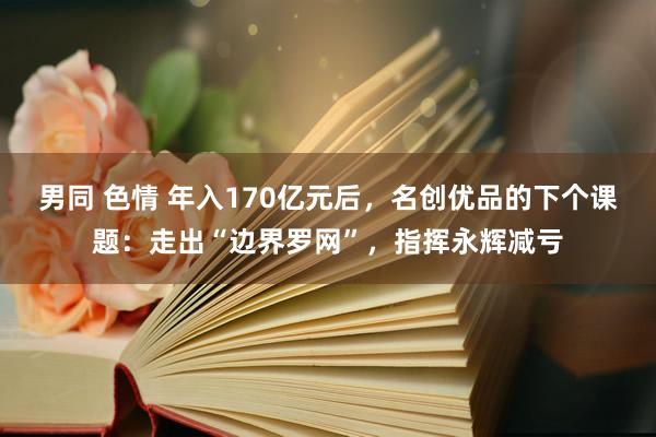 男同 色情 年入170亿元后，名创优品的下个课题：走出“边界罗网”，指挥永辉减亏