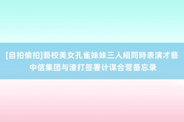 [自拍偷拍]藝校美女孔雀妹妹三人組同時表演才藝 中信集团与渣打签署计谋合营备忘录