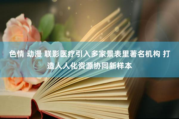 色情 动漫 联影医疗引入多家景表里著名机构 打造人人化资源协同新样本