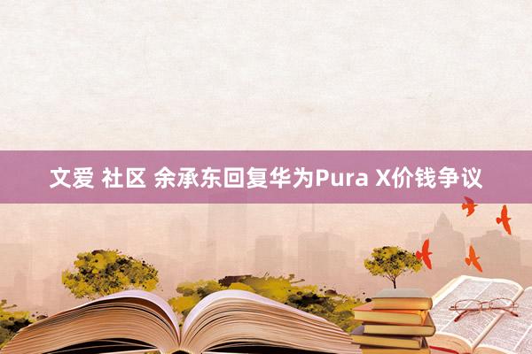 文爱 社区 余承东回复华为Pura X价钱争议