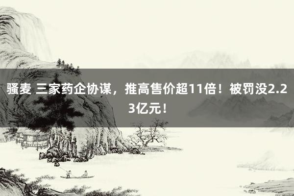 骚麦 三家药企协谋，推高售价超11倍！被罚没2.23亿元！