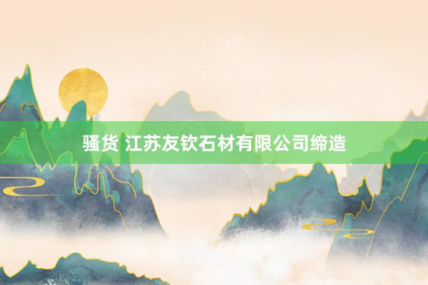 骚货 江苏友钦石材有限公司缔造