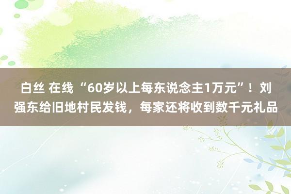 白丝 在线 “60岁以上每东说念主1万元”！刘强东给旧地村民发钱，每家还将收到数千元礼品
