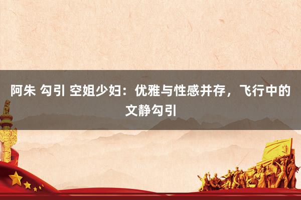 阿朱 勾引 空姐少妇：优雅与性感并存，飞行中的文静勾引