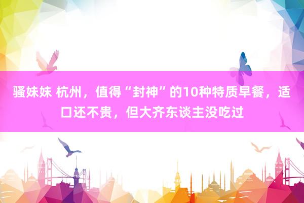 骚妹妹 杭州，值得“封神”的10种特质早餐，适口还不贵，但大齐东谈主没吃过