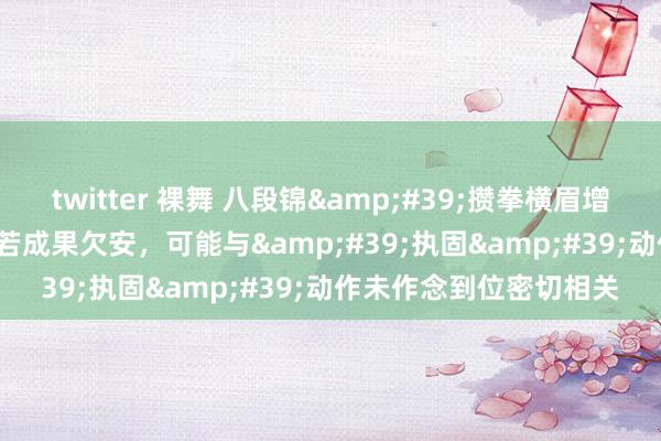 twitter 裸舞 八段锦&#39;攒拳横眉增气力&#39;一式若成果欠安，可能与&#39;执固&#39;动作未作念到位密切相关