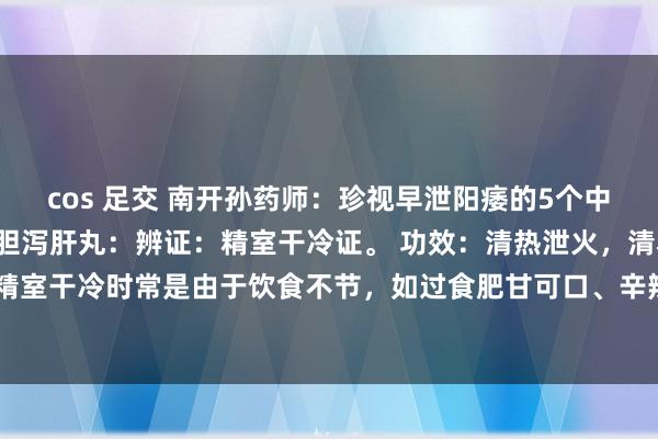 cos 足交 南开孙药师：珍视早泄阳痿的5个中成药，一文转头：1、龙胆泻肝丸：辨证：精室干冷证。 功效：清热泄火，清利精室原因：精室干冷时常是由于饮食不节，如过食肥甘可口、辛辣刺激之品，导致脾胃运化失常，干冷...