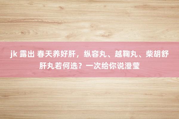 jk 露出 春天养好肝,纵容丸、越鞠丸、柴胡舒肝丸若何选?一次给你说澄莹