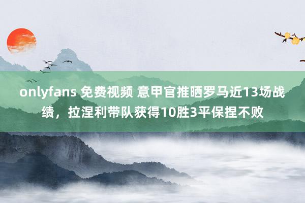 onlyfans 免费视频 意甲官推晒罗马近13场战绩，拉涅利带队获得10胜3平保捏不败