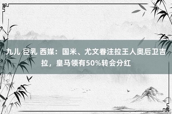 九儿 巨乳 西媒：国米、尤文眷注拉王人奥后卫吉拉，皇马领有50%转会分红