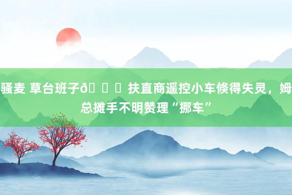 骚麦 草台班子😂扶直商遥控小车倏得失灵，<a href=