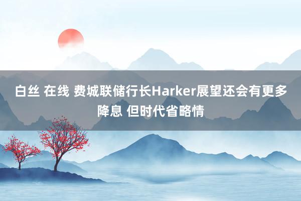 白丝 在线 费城联储行长Harker展望还会有更多降息 但时代省略情