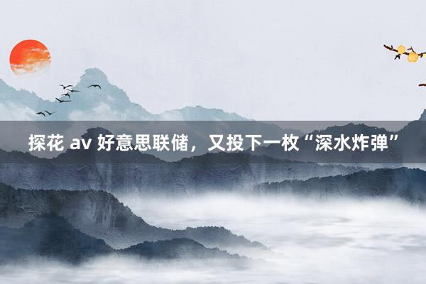 探花 av 好意思联储，又投下一枚“深水炸弹”