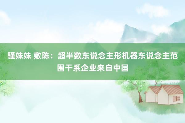 骚妹妹 敷陈：超半数东说念主形机器东说念主范围干系企业来自中国