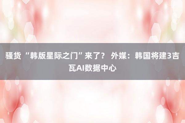 骚货 “韩版星际之门”来了？ 外媒：韩国将建3吉瓦AI数据中心