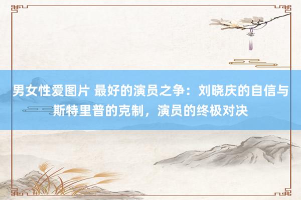 男女性爱图片 最好的演员之争：刘晓庆的自信与斯特里普的克制，演员的终极对决