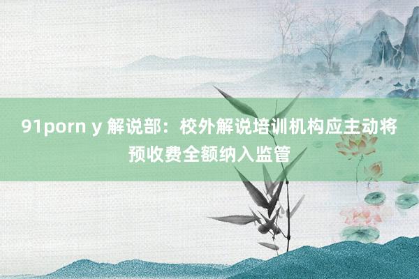 91porn y 解说部：校外解说培训机构应主动将预收费全额纳入监管