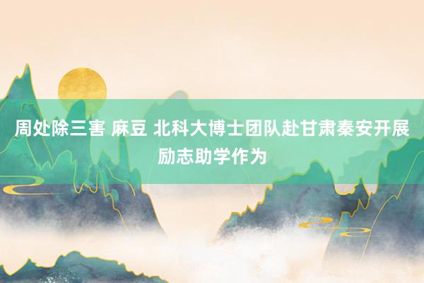 周处除三害 麻豆 北科大博士团队赴甘肃秦安开展励志助学作为