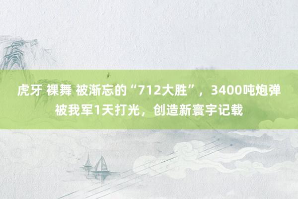 虎牙 裸舞 被渐忘的“712大胜”，3400吨炮弹被我军1天打光，创造新寰宇记载