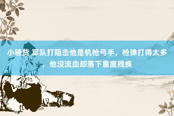 小骚货 军队打阻击他是机枪弓手，枪弹打得太多，他没流血却落下重度残疾