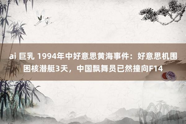ai 巨乳 1994年中好意思黄海事件：好意思机围困核潜艇3天，中国飘舞员已然撞向F14
