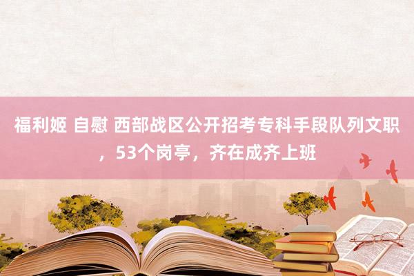 福利姬 自慰 西部战区公开招考专科手段队列文职，53个岗亭，齐在成齐上班