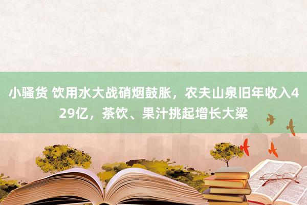 小骚货 饮用水大战硝烟鼓胀，农夫山泉旧年收入429亿，茶饮、果汁挑起增长大梁