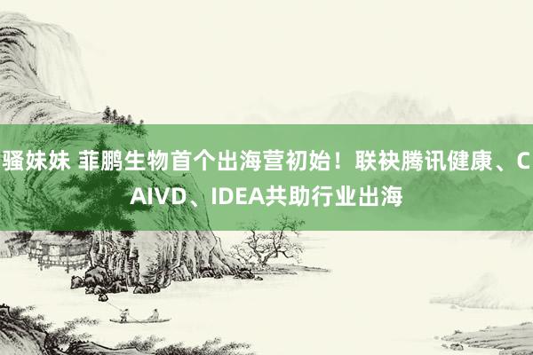骚妹妹 菲鹏生物首个出海营初始！联袂腾讯健康、CAIVD、IDEA共助行业出海