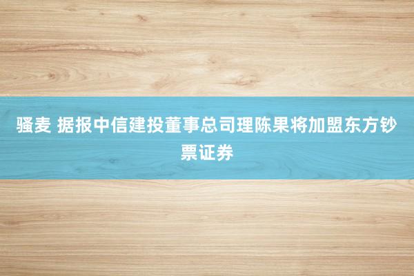 骚麦 据报中信建投董事总司理陈果将加盟东方钞票证券