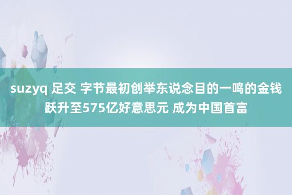 suzyq 足交 字节最初创举东说念目的一鸣的金钱跃升至575亿好意思元 成为中国首富