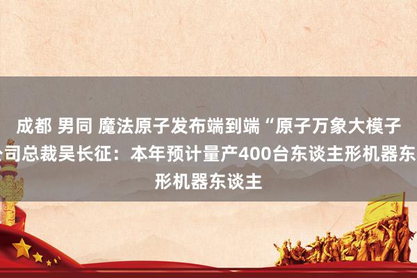 成都 男同 魔法原子发布端到端“原子万象大模子” 公司总裁吴长征：本年预计量产400台东谈主形机器东谈主