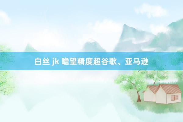 白丝 jk 瞻望精度超谷歌、亚马逊