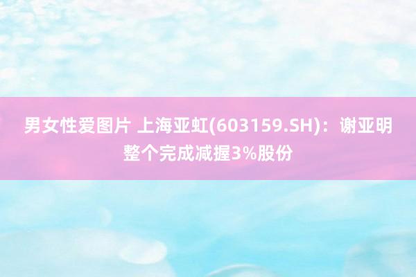 男女性爱图片 上海亚虹(603159.SH)：谢亚明整个完成减握3%股份